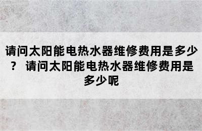 请问太阳能电热水器维修费用是多少？ 请问太阳能电热水器维修费用是多少呢